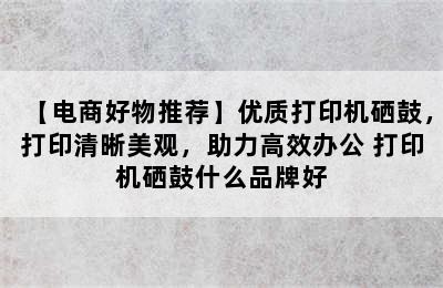 【电商好物推荐】优质打印机硒鼓，打印清晰美观，助力高效办公 打印机硒鼓什么品牌好